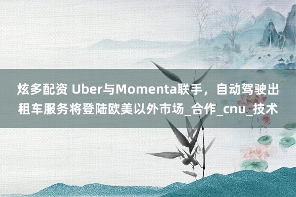 炫多配资 Uber与Momenta联手，自动驾驶出租车服务将登陆欧美以外市场_合作_cnu_技术