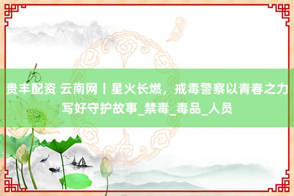 贵丰配资 云南网丨星火长燃，戒毒警察以青春之力写好守护故事_禁毒_毒品_人员