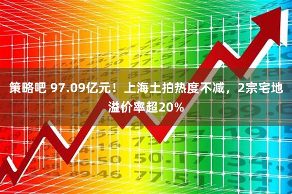 策略吧 97.09亿元！上海土拍热度不减，2宗宅地溢价率超20%