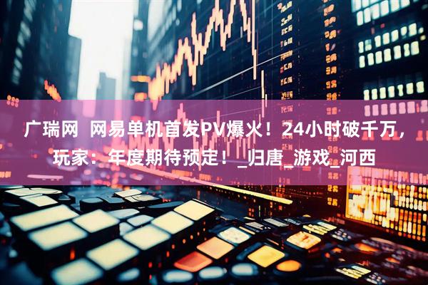 广瑞网  网易单机首发PV爆火！24小时破千万，玩家：年度期待预定！_归唐_游戏_河西