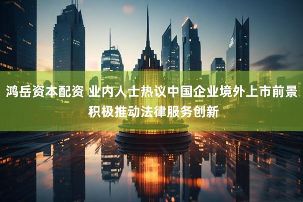 鸿岳资本配资 业内人士热议中国企业境外上市前景 积极推动法律服务创新