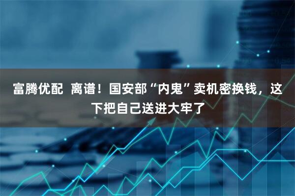 富腾优配  离谱！国安部“内鬼”卖机密换钱，这下把自己送进大牢了